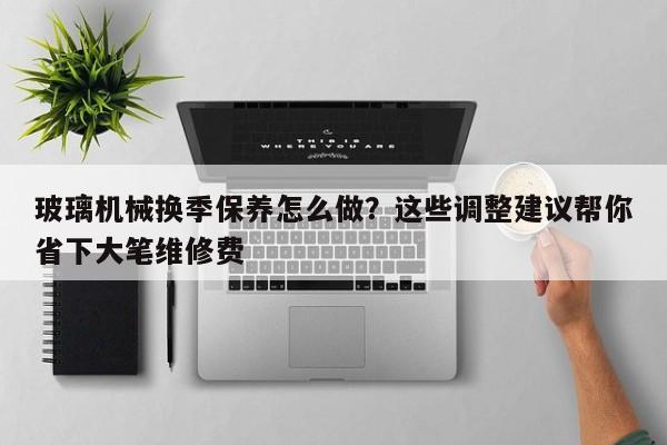 玻璃机械换季保养怎么做？这些调整建议帮你省下大笔维修费