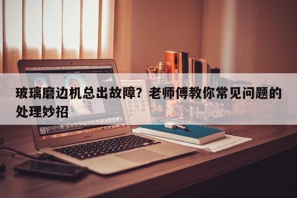 玻璃磨边机总出故障？老师傅教你常见问题的处理妙招