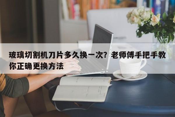 玻璃切割机刀片多久换一次？老师傅手把手教你正确更换方法